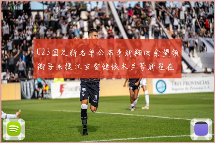 U23国足新名单公布李新翔向余望领衔吾米提江玄智健依木兰等新星在列